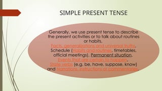 SIMPLE PRESENT TENSE
Generally, we use present tense to describe
the present activities or to talk about routines
or habits,
Facts, generalizations and universal truths,
Schedule (Habits and routines, timetables,
official meetings), Permanent situation,
Events that are certain to happen,
State verbs (e.g. be, have, suppose, know)
and Narrations, instructions or commentaries.
 