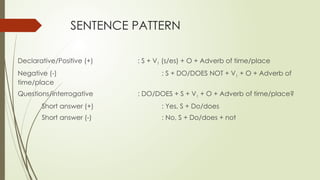 SENTENCE PATTERN
Declarative/Positive (+) : S + V1 (s/es) + O + Adverb of time/place
Negative (-) : S + DO/DOES NOT + V1 + O + Adverb of
time/place
Questions/interrogative : DO/DOES + S + V1 + O + Adverb of time/place?
Short answer (+) : Yes, S + Do/does
Short answer (-) : No, S + Do/does + not
 