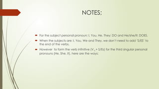 NOTES;
 For the subject personal pronoun; I, You, He, They: DO and He/she/It: DOES.
 When the subjects are: I, You, We and They, we don’t need to add ‘S/ES’ to
the end of the verbs.
 However to form the verb infinitive (V1) + S/Es) for the third singular personal
pronouns (He, She, It), here are the ways:
 