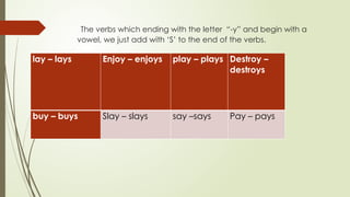 The verbs which ending with the letter “-y” and begin with a
vowel, we just add with ‘S’ to the end of the verbs.
lay – lays Enjoy – enjoys play – plays Destroy –
destroys
buy – buys Slay – slays say –says Pay – pays
 
