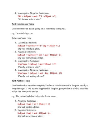 4. Interrogative Negative Sentences-
Did + Subject + not + V1 + Object + (?)
Did she not write a letter?
Past Continuous Tense
Used to denote an action going on at some time in the past.
e.g. I was driving a car.
Rule: was/were + ing
1. Assertive Sentences –
Subject + was/were +V1+ ing + Object + (.)
She was writing a letter.
2. Negative Sentences-
Subject + was/were + not + ing + Object + (.)
She was not writing a letter.
3. Interrogative Sentences-
Was/were + Subject + ing+ Object + (?)
Was she writing a letter?
4. Interrogative Negative Sentences-
Was/were + Subject + not + ing+ Object + (?)
Was she not writing a letter?
Past Perfect Tense
Used to describe an action completed before a certain moment in the past, usually a
long time ago. If two actions happened in the past, past perfect is used to show the
action that took place earlier.
e.g. The patient had died before the doctor came.
1. Assertive Sentences –
Subject + had + V3 + Object + (.)
She had written a letter.
2. Negative Sentences-
Subject + had + not + Object + (.)
She had not written a letter.
 