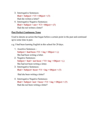 3. Interrogative Sentences-
Had + Subject + V3 + Object + (?)
Had she written a letter?
4. Interrogative Negative Sentences-
Had + Subject + not + V3 + Object + (?)
Had she not written a letter?
Past Perfect Continuous Tense
Used to denote an action that began before a certain point in the past and continued
up to some time in past.
e.g. I had been learning English in this school for 20 days.
1. Assertive Sentences –
Subject + had been +V1 + ing + Object + (.)
She had been writing a letter.
2. Negative Sentences-
Subject + had + not been + V1+ ing + Object + (.)
She had not been writing a letter.
3. Interrogative Sentences-
Had + Subject+ been+ V1 + ing + Object + (?)
Had she been writing a letter?
4. Interrogative Negative Sentences-
Had + Subject +not + been + V1 + ing + Object + (?)
Had she not been writing a letter?
 