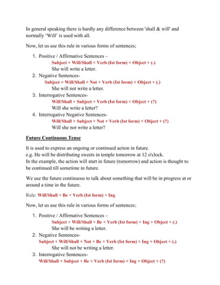 In general speaking there is hardly any difference between 'shall & will' and
normally ‘Will’ is used with all.
Now, let us use this rule in various forms of sentences;
1. Positive / Affirmative Sentences –
Subject + Will/Shall + Verb (Ist form) + Object + (.)
She will write a letter.
2. Negative Sentences-
Subject + Will/Shall + Not + Verb (Ist form) + Object + (.)
She will not write a letter.
3. Interrogative Sentences-
Will/Shall + Subject + Verb (Ist form) + Object + (?)
Will she write a letter?
4. Interrogative Negative Sentences-
Will/Shall + Subject + Not + Verb (Ist form) + Object + (?)
Will she not write a letter?
Future Continuous Tense
It is used to express an ongoing or continued action in future.
e.g. He will be distributing sweets in temple tomorrow at 12 o'clock.
In the example, the action will start in future (tomorrow) and action is thought to
be continued till sometime in future.
We use the future continuous to talk about something that will be in progress at or
around a time in the future.
Rule: Will/Shall + Be + Verb (Ist form) + Ing
Now, let us use this rule in various forms of sentences;
1. Positive / Affirmative Sentences –
Subject + Will/Shall + Be + Verb (Ist form) + Ing + Object + (.)
She will be writing a letter.
2. Negative Sentences-
Subject + Will/Shall + Not + Be + Verb (Ist form) + Ing + Object + (.)
She will not be writing a letter.
3. Interrogative Sentences-
Will/Shall + Subject + Be + Verb (Ist form) + Ing + Object + (?)
 