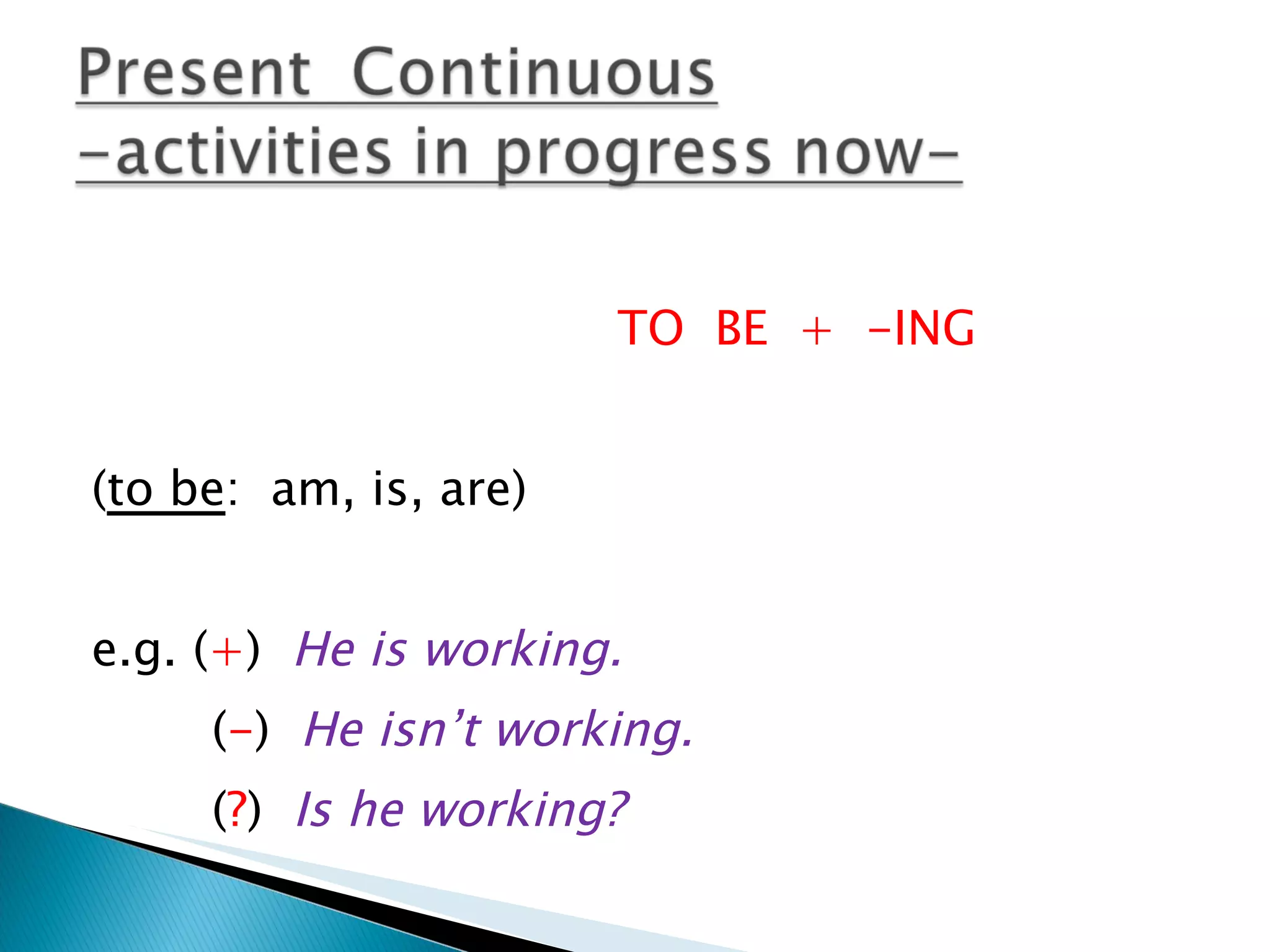 TO BE + -ING ( to be : am, is, are) e.g. ( + ) He is working. ( - ) He isn’t working. ( ? ) Is he working?