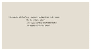 Interrogative rule: has/have + subject + past participle verb+ object
Has she written a letter?
Have I/ you/we/ they finished the letter?
Has he/she finished the letter?
 