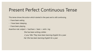 Present Perfect Continuous Tense
This tense shows the action which started in the past and is still continuing.
◦ I have been eating
◦ I have been sleeping.
◦ I have been playing.
Assertive rule: subject + has/have + been + verb+ ing
She has been writing a letter .
I/ you/ We/ They have been learning English for a year.
He/ She has been learning English for a year
 