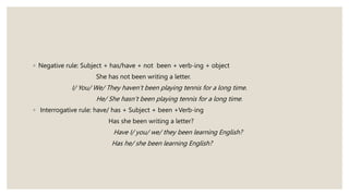 ◦ Negative rule: Subject + has/have + not been + verb-ing + object
She has not been writing a letter.
I/ You/ We/ They haven’t been playing tennis for a long time.
He/ She hasn’t been playing tennis for a long time.
◦ Interrogative rule: have/ has + Subject + been +Verb-ing
Has she been writing a letter?
Have I/ you/ we/ they been learning English?
Has he/ she been learning English?
 