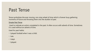 Past Tense
Tense symbolizes the ever moving, non-stop wheel of time which is forever busy gathering
moments of future and throwing them into the dustbin of past.
Simple Past Tense
Used to indicate an action completed in the past. It often occurs with adverb of time. Sometimes
it is used without an adverb of time.
Used for past habits.
◦ I played football when I was a child.
◦ I ate.
◦ I slept.
◦ I played.
 