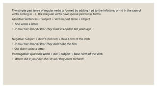 The simple past tense of regular verbs is formed by adding - ed to the infinitive, or - d in the case of
verbs ending in - e. The irregular verbs have special past tense forms.
Assertive Sentences – Subject + Verb in past tense + Object
◦ She wrote a letter.
◦ I/ You/ He/ She/ It/ We/ They lived in London ten years ago
Negative: Subject + didn’t (did not) + Base Form of the Verb
◦ I/ You/ He/ She/ It/ We/ They didn’t like the film.
◦ She didn’t write a letter.
Interrogative: Question Word + did + subject + Base Form of the Verb
◦ Where did I/ you/ he/ she/ it/ we/ they meet Richard?
 