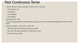 Past Continuous Tense
Used to denote an action going on at some time in the past.
◦ I was driving a car.
◦ I was eating.
◦ I was sleeping.
◦ I was playing.
Rule: was/were + ing
The past progressive tense is formed by using was or were with the present participle (-ing form of the
verb).
Assertive: Subject + was/ were + Verb-ING
◦ I/He/She was having a shower when you called.
◦ We/ You/ They were watching TV when Bob arrived.
◦ She was writing a letter
 
