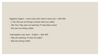 Negative: Subject + wasn’t (was not)/ weren’t (were not) + Verb-ING
◦ I/ He/ She was not having a shower when you called.
◦ We/ You/ They were not watching TV when Bob arrived.
◦ She was not writing a letter.
Interrogative: was/ were + Subject + Verb-ING
◦ Was she watching TV when he called?
◦ Was she writing a letter.
 