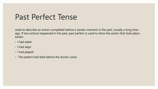 Past Perfect Tense
Used to describe an action completed before a certain moment in the past, usually a long time
ago. If two actions happened in the past, past perfect is used to show the action that took place
earlier.
◦ I had eaten.
◦ I had slept.
◦ I had played.
◦ The patient had died before the doctor came.
 