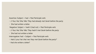 Assertive: Subject + had + Past Participle verb
◦ I/ You/ He/ She/ We/ They had already met Sarah before the party.
◦ She had written a letter.
Negative: Subject + hadn’t (had not) + Past Participle verb
◦ I/ You/ He/ She/ We/ They hadn’t met Sarah before the party.
◦ She had not written a letter.
Interrogative: had + Subject + Past Participle verb
◦ Had I/ you/ he/ she/ we/ they met Sarah before the party?
◦ Had she written a letter?
 