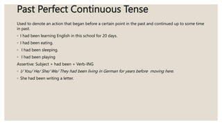 Past Perfect Continuous Tense
Used to denote an action that began before a certain point in the past and continued up to some time
in past.
◦ I had been learning English in this school for 20 days.
◦ I had been eating.
◦ I had been sleeping.
◦ I had been playing
Assertive: Subject + had been + Verb-ING
◦ I/ You/ He/ She/ We/ They had been living in German for years before moving here.
◦ She had been writing a letter.
 