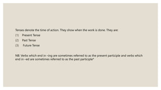 Tenses denote the time of action. They show when the work is done. They are:
(1) Present Tense
(2) Past Tense
(3) Future Tense
NB: Verbs which end in –ing are sometimes referred to as the present participle and verbs which
end in –ed are sometimes referred to as the past participle*
 