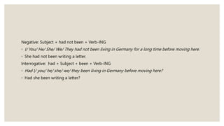 Negative: Subject + had not been + Verb-ING
◦ I/ You/ He/ She/ We/ They had not been living in Germany for a long time before moving here.
◦ She had not been writing a letter.
Interrogative: had + Subject + been + Verb-ING
◦ Had I/ you/ he/ she/ we/ they been living in Germany before moving here?
◦ Had she been writing a letter?
 