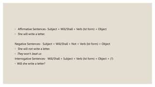 ◦ Affirmative Sentences- Subject + Will/Shall + Verb (Ist form) + Object
◦ She will write a letter.
Negative Sentences- Subject + Will/Shall + Not + Verb (Ist form) + Object
◦ She will not write a letter.
◦ They won’t beat us
Interrogative Sentences- Will/Shall + Subject + Verb (Ist form) + Object + (?)
◦ Will she write a letter?
 
