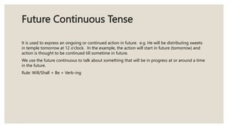 Future Continuous Tense
It is used to express an ongoing or continued action in future. e.g. He will be distributing sweets
in temple tomorrow at 12 o'clock. In the example, the action will start in future (tomorrow) and
action is thought to be continued till sometime in future.
We use the future continuous to talk about something that will be in progress at or around a time
in the future.
Rule: Will/Shall + Be + Verb-ing
 