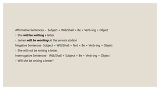 Affirmative Sentences – Subject + Will/Shall + Be + Verb-ing + Object
◦ She will be writing a letter.
◦ James will be working at the service station
Negative Sentences- Subject + Will/Shall + Not + Be + Verb-ing + Object
◦ She will not be writing a letter.
Interrogative Sentences- Will/Shall + Subject + Be + Verb-ing + Object
◦ Will she be writing a letter?
 