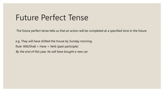 Future Perfect Tense
The future perfect tense tells us that an action will be completed at a specified time in the future.
e.g. They will have shifted the house by Sunday morning.
Rule: Will/Shall + Have + Verb (past participle)
By the end of this year, he will have bought a new car.
 