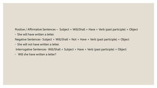 Positive / Affirmative Sentences – Subject + Will/Shall + Have + Verb (past participle) + Object
◦ She will have written a letter.
Negative Sentences- Subject + Will/Shall + Not + Have + Verb (past participle) + Object
◦ She will not have written a letter.
Interrogative Sentences- Will/Shall + Subject + Have + Verb (past participle) + Object
◦ Will she have written a letter?
 