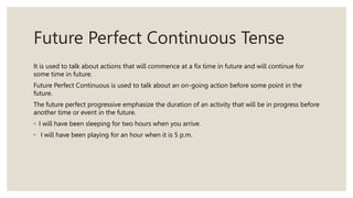 Future Perfect Continuous Tense
It is used to talk about actions that will commence at a fix time in future and will continue for
some time in future.
Future Perfect Continuous is used to talk about an on-going action before some point in the
future.
The future perfect progressive emphasize the duration of an activity that will be in progress before
another time or event in the future.
◦ I will have been sleeping for two hours when you arrive.
◦ I will have been playing for an hour when it is 5 p.m.
 