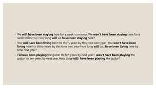 ◦ We will have been staying here for a week tomorrow. We won’t have been staying here for a
week tomorrow. How long will we have been staying here?
◦ You will have been living here for thirty years by this time next year. You won’t have been
living here for thirty years by this time next year How long will you have been living here by
time next year?
◦ I‘ll have been playing the guitar for ten years by next year. I won’t have been playing the
guitar for ten years by next year. How long will I have been playing the guitar?
 