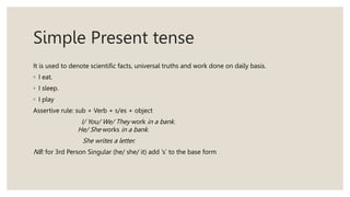 Simple Present tense
It is used to denote scientific facts, universal truths and work done on daily basis.
◦ I eat.
◦ I sleep.
◦ I play
Assertive rule: sub + Verb + s/es + object
I/ You/ We/ They work in a bank.
He/ She works in a bank.
She writes a letter.
NB: for 3rd Person Singular (he/ she/ it) add ‘s’ to the base form
 