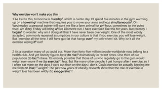 Why exercise won’t make you thin
1 As I write this, tomorrow is Tuesday1, which is cardio day. I’ll spend five minutes in the gym warming
up on a towering2 machine that requires you to move your arms and legs simultaneously3. On
Wednesday, a personal trainer will work me like a farm animal for an4 hour, sometimes to the point
that I am dizzy. Friday will bring a5 five kilometre run. I have exercised like this for years. But recently I
began6 to wonder: why am I doing all this? I have never been overweight. One of the most widely
accepted, commonly repeated assumptions in our culture is that if you exercise, you will lose weight.
But I exercise all the time. I still have gut fat that hangs over7 my belt when I sit. Why isn’t all the
exercise wiping it8 out?
2 It’s a question many of us could ask. More than forty-five million people worldwide now belong to a
health club. And yet obesity figures have (to rise)9 dramatically in recent times. One third of our
population (to be)10 obese. It’s entirely possible that those of us who regularly go to the gym would
weigh even more if we (to exercise)11 less. But like many other people, I get hungry after I exercise, so I
I often eat more on the days I work out than on the days I don’t. Could exercise be actually keeping me
me from (to lose)12 weight? The past few years of obesity research show that the role of exercise in
weight loss has been wildly (to exaggerate) 13.
 