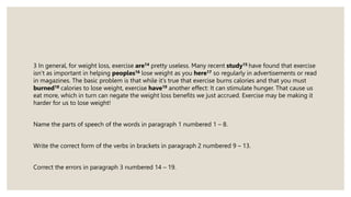 3 In general, for weight loss, exercise are14 pretty useless. Many recent study15 have found that exercise
isn’t as important in helping peoples16 lose weight as you here17 so regularly in advertisements or read
in magazines. The basic problem is that while it’s true that exercise burns calories and that you must
burned18 calories to lose weight, exercise have19 another effect: It can stimulate hunger. That cause us
eat more, which in turn can negate the weight loss benefits we just accrued. Exercise may be making it
harder for us to lose weight!
Name the parts of speech of the words in paragraph 1 numbered 1 – 8.
Write the correct form of the verbs in brackets in paragraph 2 numbered 9 – 13.
Correct the errors in paragraph 3 numbered 14 – 19.
 