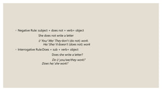 ◦ Negative Rule: subject + does not + verb+ object
She does not write a letter
I/ You/ We/ They don’t (do not) work.
He/ She/ It doesn’t (does not) work
◦ Interrogative Rule:Does + sub + verb+ object
Does she write a letter?
Do I/ you/we/they work?
Does he/ she work?
 