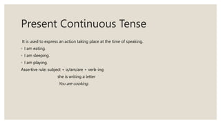 Present Continuous Tense
It is used to express an action taking place at the time of speaking.
◦ I am eating.
◦ I am sleeping.
◦ I am playing.
Assertive rule: subject + is/am/are + verb-ing
she is writing a letter
You are cooking.
 