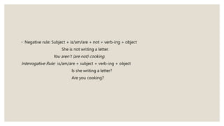 ◦ Negative rule: Subject + is/am/are + not + verb-ing + object
She is not writing a letter.
You aren’t (are not) cooking.
Interrogative Rule: is/am/are + subject + verb-ing + object
Is she writing a letter?
Are you cooking?
 
