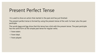 Present Perfect Tense
It is used to show an action that started in the past and has just finished.
The present perfect tense is formed by using the present tense of the verb ‘to have’ plus the past
participle.
The words have and has show that this tense has a link with the present tense. The past participle
has the same form as the simple past tense for regular verbs.
◦ I have eaten.
◦ I have slept.
◦ I have played.
 