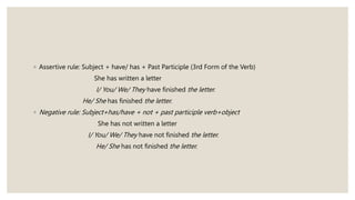 ◦ Assertive rule: Subject + have/ has + Past Participle (3rd Form of the Verb)
She has written a letter
I/ You/ We/ They have finished the letter.
He/ She has finished the letter.
◦ Negative rule: Subject+has/have + not + past participle verb+object
She has not written a letter
I/ You/ We/ They have not finished the letter.
He/ She has not finished the letter.
 