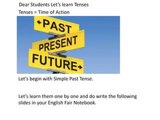 Tenses = Time of Action
Let’s begin with Simple Past Tense.
Dear Students Let’s learn Tenses
Let’s learn them one by one and do write the following
slides in your English Fair Notebook.
 