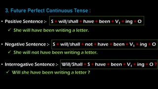 3. Future Perfect Continuous Tense :
• Positive Sentence :- S + will/shall + have + been + V1 + ing + O
• Negative Sentence :- S + will/shall + not + have + been + V1 + ing + O
• Interrogative Sentence :- Will/Shall + S + have + been + V1 + ing + O ?
 She will have been writing a letter.
 She will not have been writing a letter.
 Will she have been writing a letter ?
 