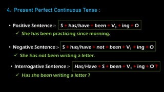 4. Present Perfect Continuous Tense :
• Positive Sentence :- S + has/have + been + V1 + ing + O
• Negative Sentence :- S + has/have + not + been + V1 + ing + O
• Interrogative Sentence :- Has/Have + S + been + V1 + ing + O ?
 She has been practicing since morning.
 She has not been writing a letter.
 Has she been writing a letter ?
 