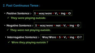 2. Past Continuous Tense :
• Positive Sentence :- S + was/were + V1 + ing + O
• Negative Sentence :- S + was/were + not + V1 + ing + O
• Interrogative Sentence :- Was/Were + S + V1 + ing + O ?
 They were playing outside.
 They were not playing outside.
 Were they playing outside ?
 