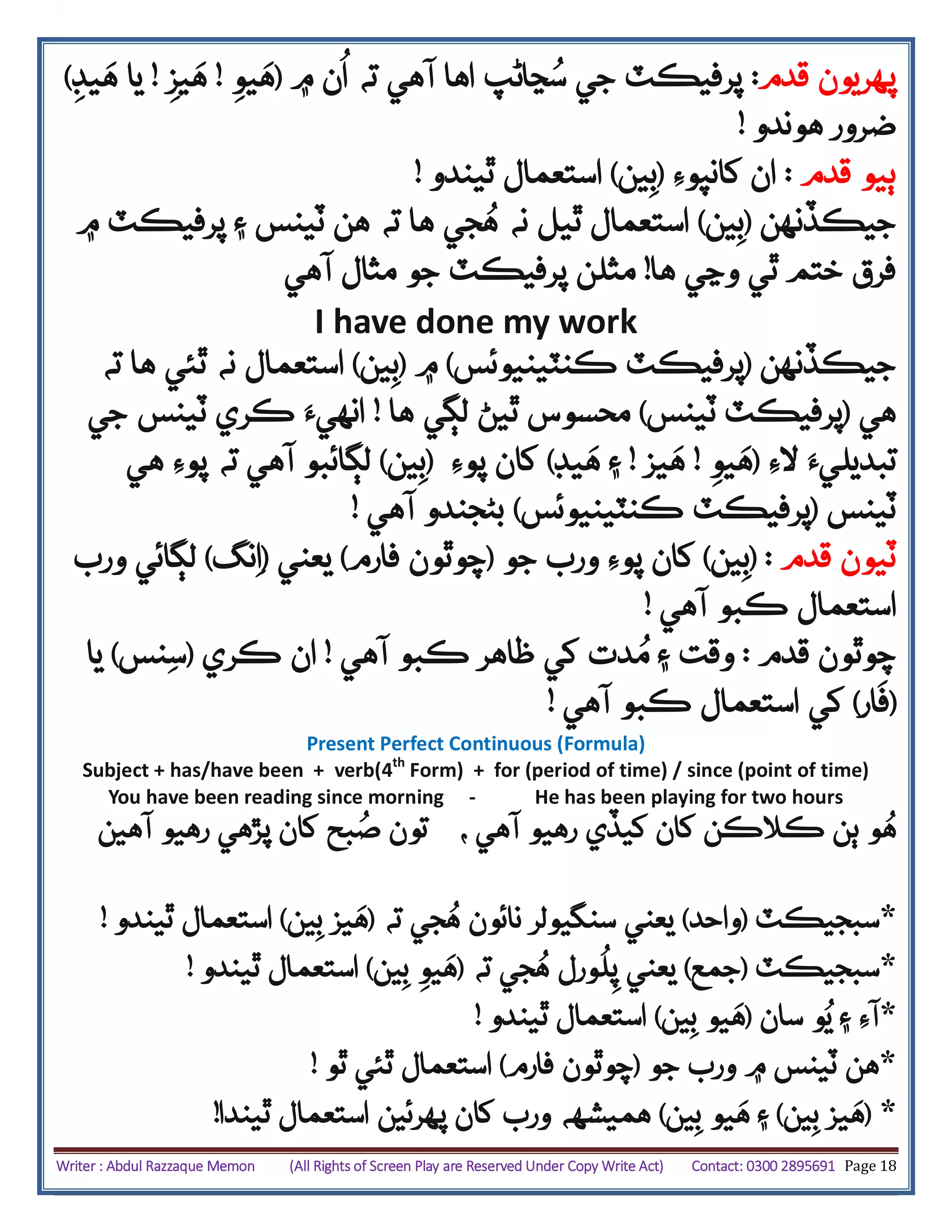 Writer : Abdul Razzaque Memon (All Rights of Screen Play are Reserved Under Copy Write Act) Contact: 0300 2895691 Page 18
‫پهريون‬‫قدم‬:‫۾‬ ‫ن‬
ُ
‫ا‬ ‫ته‬ ‫آهي‬ ‫اها‬ ‫ڃاڻپ‬ُ‫س‬ ‫جي‬ ‫پرفيڪٽ‬(‫ه‬‫يو‬!‫ه‬‫يز‬!‫ه‬ ‫يا‬‫يڊ‬)
‫هوندو‬ ‫ضرور‬!
‫ٻيو‬‫قدم‬:‫کانپوِء‬ ‫ان‬(‫ين‬‫ب‬)‫ٿيندو‬ ‫استعمال‬!
‫جيڪڏنهن‬(‫ين‬‫ب‬)‫استعمال‬‫ٿيل‬‫نه‬‫ته‬ ‫ها‬ ‫جي‬ُ‫ه‬‫۾‬ ‫پرفيڪٽ‬ ‫۽‬ ‫ٽينس‬ ‫هن‬
‫ها‬ ‫وڃي‬ ‫ٿي‬ ‫ختم‬ ‫فرق‬!‫مث‬‫ل‬‫ن‬‫آهي‬ ‫مثال‬ ‫جو‬ ‫پرفيڪٽ‬
I have done my work
‫جيڪڏنهن‬(‫ڪنٽينيوئس‬ ‫پرفيڪٽ‬)‫۾‬(‫ين‬‫ب‬)‫ته‬ ‫ها‬ ‫ٿئي‬ ‫نه‬ ‫استعمال‬
‫هي‬(‫ٽينس‬ ‫پرفيڪٽ‬)‫ها‬ ‫لڳي‬ ‫ٿيڻ‬ ‫محسوس‬!‫جي‬ ‫ٽينس‬ ‫ڪري‬ ‫انهيَء‬
‫الِء‬ ‫تبديليَء‬(‫يو‬‫ه‬!‫يز‬‫ه‬!‫يڊ‬‫ه‬ ‫۽‬)‫پوِء‬ ‫کان‬(‫ين‬‫ب‬)‫آهي‬ ‫لڳائبو‬‫هي‬ ‫پوِء‬ ‫ته‬
‫ٽينس‬(‫ڪنٽينيوئس‬ ‫پرفيڪٽ‬)‫آهي‬ ‫بڻجندو‬!
‫ٽيون‬‫قدم‬( :‫ين‬‫ب‬)‫پوِء‬ ‫کان‬‫جو‬ ‫ورب‬(‫فارم‬ ‫چوٿون‬)‫يعني‬(‫نگ‬‫ا‬)‫ورب‬ ‫لڳائي‬
‫اس‬‫آهي‬ ‫ڪبو‬ ‫تعمال‬!
‫چوٿون‬‫قدم‬:‫ڪ‬ ‫ظاهر‬ ‫کي‬ ‫دت‬ُ‫م‬ ‫۽‬ ‫وقت‬‫آهي‬ ‫بو‬!‫ڪري‬ ‫ان‬(‫نس‬‫س‬)‫يا‬
(‫ار‬‫ف‬)‫آهي‬ ‫ڪبو‬ ‫استعمال‬ ‫کي‬!
Present Perfect Continuous (Formula)
Subject + has/have been + verb(4th
Form) + for (period of time) / since (point of time)
You have been reading since morning - He has been playing for two hours
‫و‬ُ‫ه‬، ‫آهي‬ ‫رهيو‬ ‫کيڏي‬ ‫کان‬ ‫ڪالڪن‬ ‫ٻن‬‫آهين‬ ‫رهيو‬ ‫پڙهي‬ ‫کان‬ ‫بح‬ُ‫ص‬ ‫تون‬
*‫سبجيڪٽ‬(‫واحد‬)‫ته‬ ‫جي‬ُ‫ه‬ ‫نائون‬ ‫سنگيولر‬ ‫يعني‬(‫ين‬‫ب‬ ‫يز‬‫ه‬)‫ٿيندو‬ ‫استعمال‬!
*‫سبجيڪٽ‬(‫جمع‬)‫پ‬ ‫يعني‬
ُ
‫ل‬‫ورل‬‫ته‬ ‫جي‬ُ‫ه‬(‫ين‬‫ب‬ ‫يو‬‫ه‬)‫ٿيندو‬ ‫استعمال‬!
*‫سان‬ ‫و‬ُ‫ي‬ ‫۽‬ ‫آِء‬(‫ين‬‫ب‬ ‫يو‬‫ه‬)‫ٿيندو‬ ‫استعمال‬!
*‫جو‬ ‫ورب‬ ‫۾‬ ‫ٽينس‬ ‫هن‬(‫فارم‬ ‫چوٿون‬)‫ٿو‬ ‫ٿئي‬ ‫استعمال‬!
*(‫ين‬‫ب‬ ‫يز‬‫ه‬)‫ين‬‫ب‬ ‫يو‬‫ه‬ ‫۽‬)‫ٿيندا‬ ‫استعمال‬ ‫پهرئين‬ ‫کان‬ ‫ورب‬ ‫هميشهه‬!
 