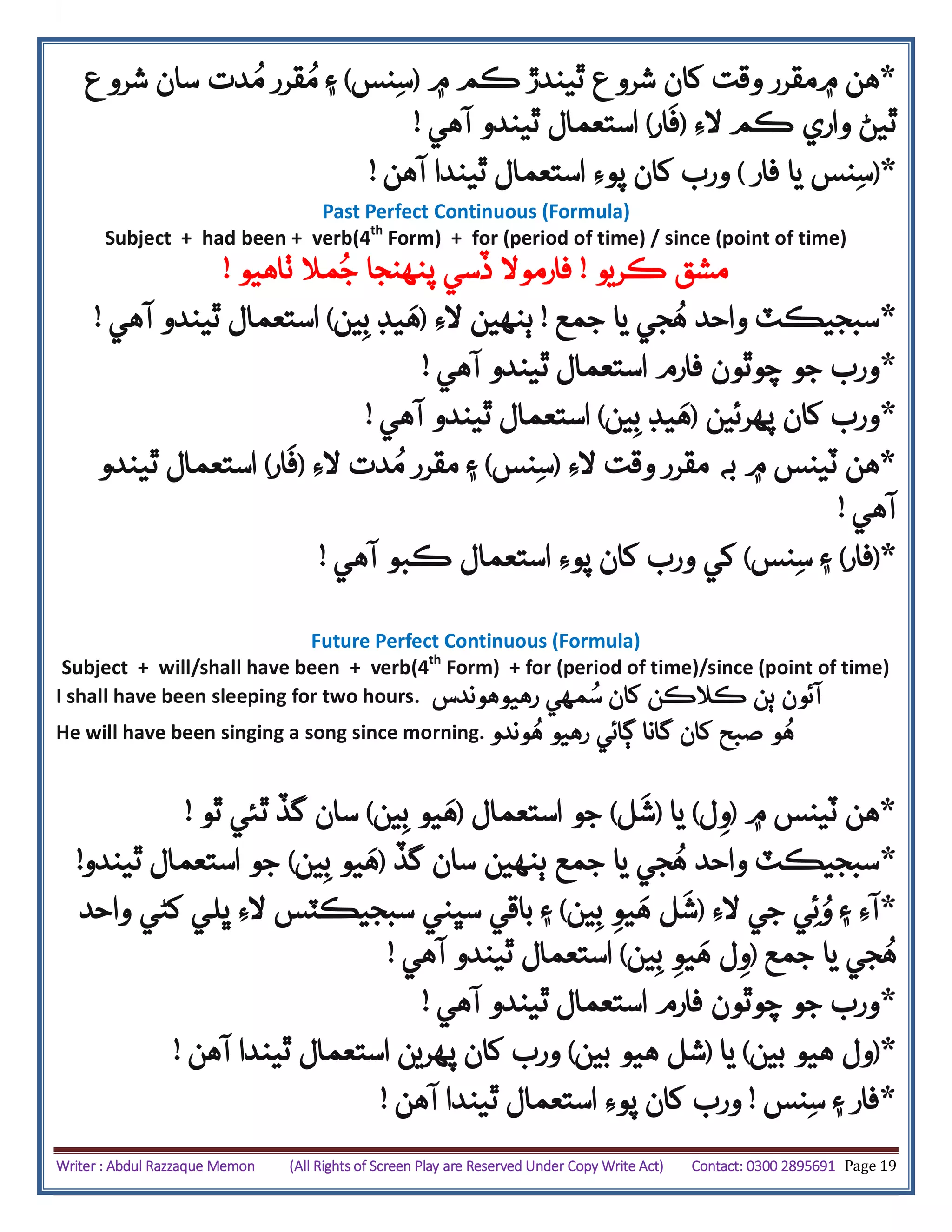 Writer : Abdul Razzaque Memon (All Rights of Screen Play are Reserved Under Copy Write Act) Contact: 0300 2895691 Page 19
*‫۾‬ ‫ڪم‬ ‫ٿيندڙ‬ ‫شروع‬ ‫کان‬ ‫وقت‬ ‫۾مقرر‬ ‫هن‬(‫نس‬‫س‬)‫۽‬‫دت‬ُ‫م‬ ‫قرر‬ُ‫م‬‫ش‬ ‫سان‬‫روع‬
‫ڪم‬ ‫واري‬ ‫ٿيڻ‬‫الِء‬(‫ار‬‫ف‬)‫آهي‬ ‫ٿيندو‬ ‫استعمال‬!
*(‫فار‬ ‫يا‬ ‫نس‬‫س‬)‫آهن‬ ‫ٿيندا‬ ‫استعمال‬ ‫پوِء‬ ‫کان‬ ‫ورب‬!
Past Perfect Continuous (Formula)
Subject + had been + verb(4th
Form) + for (period of time) / since (point of time)
‫مشق‬‫ڪريو‬!‫ٺاهيو‬ ‫مال‬ُ‫ج‬ ‫پنهنجا‬ ‫ڏسي‬ ‫فارموال‬!
*‫جم‬ ‫يا‬ ‫جي‬ُ‫ه‬ ‫واحد‬ ‫سبجيڪٽ‬‫ع‬!‫الِء‬ ‫ٻنهين‬(‫ين‬‫ب‬ ‫يڊ‬‫ه‬)‫آهي‬ ‫ٿيندو‬ ‫استعمال‬!
*‫آهي‬ ‫ٿيندو‬ ‫استعمال‬ ‫فارم‬ ‫چوٿون‬ ‫جو‬ ‫ورب‬!
*‫پهرئين‬ ‫کان‬ ‫ورب‬(‫ين‬‫ب‬ ‫يڊ‬‫ه‬)‫آهي‬ ‫ٿيندو‬ ‫استعمال‬!
*‫به‬ ‫۾‬ ‫ٽينس‬ ‫هن‬‫مقرر‬‫وقت‬‫الِء‬(‫نس‬‫س‬)‫۽‬‫الِء‬ ‫دت‬ُ‫م‬ ‫مقرر‬(‫ار‬‫ف‬)‫ٿيندو‬ ‫استعمال‬
‫آهي‬!
*(‫فار‬)‫نس‬‫س‬ ‫۽‬)‫آهي‬ ‫ڪبو‬ ‫استعمال‬ ‫پوِء‬ ‫کان‬ ‫ورب‬ ‫کي‬!
Future Perfect Continuous (Formula)
Subject + will/shall have been + verb(4th
Form) + for (period of time)/since (point of time)
I shall have been sleeping for two hours. ‫آئون‬‫ڪالڪن‬ ‫ٻن‬‫کان‬ُ‫س‬‫رهيو‬ ‫مهي‬‫هوندس‬
He will have been singing a song since morning. ‫و‬ُ‫ه‬‫وندو‬ُ‫ه‬ ‫رهيو‬ ‫ڳائي‬ ‫گانا‬ ‫کان‬ ‫صبح‬
*‫هن‬‫۾‬ ‫ٽينس‬(‫ل‬‫و‬)‫يا‬(‫ل‬‫ش‬)‫استعمال‬ ‫جو‬(‫ين‬‫ب‬ ‫يو‬‫ه‬)‫ٿو‬ ‫ٿئي‬ ‫گڏ‬ ‫سان‬!
*‫گڏ‬ ‫سان‬ ‫ٻنهين‬ ‫جمع‬ ‫يا‬ ‫جي‬ُ‫ه‬ ‫واحد‬ ‫سبجيڪٽ‬(‫يو‬‫ه‬‫ين‬‫ب‬)‫استعمال‬ ‫جو‬‫ٿيندو‬!
*‫ئ‬ُ‫و‬ ‫۽‬ ‫آِء‬‫ي‬‫الِء‬ ‫جي‬(‫ين‬‫ب‬ ‫يو‬‫ه‬ ‫ل‬‫ش‬)‫واحد‬ ‫کڻي‬ ‫ڀلي‬ ‫الِء‬ ‫سبجيڪٽس‬ ‫سڀني‬ ‫باقي‬ ‫۽‬
‫جمع‬ ‫يا‬ ‫جي‬ُ‫ه‬(‫ين‬‫ب‬ ‫يو‬‫ه‬ ‫ل‬‫و‬)‫آهي‬ ‫ٿيندو‬ ‫استعمال‬!
*‫آهي‬ ‫ٿيندو‬ ‫استعمال‬ ‫فارم‬ ‫چوٿون‬ ‫جو‬ ‫ورب‬!
*(‫بين‬ ‫هيو‬ ‫ول‬)‫يا‬(‫بين‬ ‫هيو‬ ‫شل‬)‫آهن‬ ‫ٿيندا‬ ‫استعمال‬ ‫پهرين‬ ‫کان‬ ‫ورب‬!
*‫نس‬‫س‬ ‫۽‬ ‫فار‬!‫آهن‬ ‫ٿيندا‬ ‫استعمال‬ ‫پوِء‬ ‫کان‬ ‫ورب‬!
 