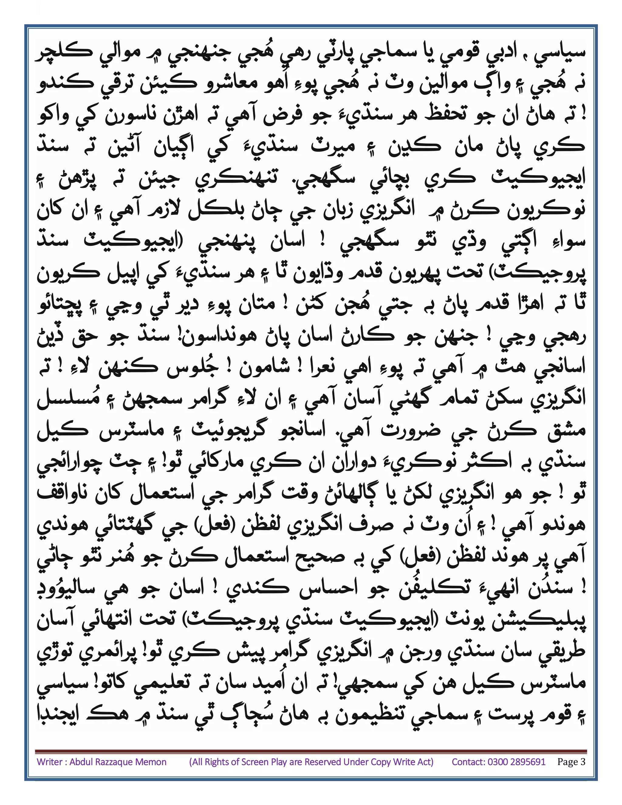 Writer : Abdul Razzaque Memon (All Rights of Screen Play are Reserved Under Copy Write Act) Contact: 0300 2895691 Page 3
‫جنهنجي‬ ‫جي‬ُ‫ه‬ ‫رهي‬ ‫پارٽي‬ ‫سماجي‬ ‫يا‬ ‫قومي‬ ‫ادبي‬ ، ‫سياسي‬‫ڪلچر‬ ‫موالي‬ ‫۾‬
‫۽‬ ‫جي‬ُ‫ه‬ ‫نه‬‫واڳ‬‫جي‬ُ‫ه‬ ‫نه‬ ‫وٽ‬ ‫موالين‬‫ڪندو‬ ‫ترقي‬ ‫ڪيئن‬ ‫معاشرو‬ ‫هو‬
ُ
‫ا‬ ‫پوِء‬
!‫ته‬‫هاڻ‬‫آهي‬ ‫فرض‬ ‫جو‬ ‫سنڌيَء‬ ‫هر‬ ‫تحفظ‬ ‫جو‬ ‫ان‬‫واکو‬ ‫کي‬ ‫ناسورن‬ ‫اهڙن‬ ‫ته‬
‫ڪري‬‫۽‬ ‫ڪڍن‬ ‫مان‬ ‫پاڻ‬‫ک‬ ‫سنڌيَء‬ ‫ميرٽ‬‫ي‬‫آڻ‬ ‫اڳيان‬‫سنڌ‬ ‫ته‬ ‫ين‬
‫ڪري‬ ‫ايجيوڪيٽ‬‫سگهجي‬ ‫بچائي‬.‫تنهنڪري‬‫ته‬ ‫جيئن‬‫۽‬ ‫پڙهڻ‬
‫ڪرڻ‬ ‫نوڪريون‬‫۾‬‫انگريزي‬‫زبان‬‫آهي‬ ‫الزم‬ ‫بلڪل‬ ‫ڄاڻ‬ ‫جي‬‫کان‬ ‫ان‬ ‫۽‬
‫سگهجي‬ ‫نٿو‬ ‫وڌي‬ ‫اڳتي‬ ‫سواِء‬!‫پنهنجي‬ ‫اسان‬(‫سنڌ‬ ‫ايجيوڪيٽ‬
‫پروجيڪٽ‬)‫قد‬ ‫پهريون‬ ‫تحت‬‫ڪريون‬ ‫اپيل‬ ‫کي‬ ‫سنڌيَء‬ ‫هر‬ ‫۽‬ ‫ٿا‬ ‫وڌايون‬ ‫م‬
‫قدم‬ ‫اهڙا‬ ‫ته‬ ‫ٿا‬‫جن‬ُ‫ه‬ ‫جتي‬ ‫به‬ ‫پاڻ‬‫کڻن‬!‫پڇتائو‬ ‫۽‬ ‫وڃي‬ ‫ٿي‬ ‫دير‬ ‫پوِء‬ ‫متان‬
‫وڃي‬ ‫رهجي‬!‫هونداسون‬ ‫پاڻ‬ ‫اسان‬ ‫ڪارڻ‬ ‫جو‬ ‫جنهن‬!‫ڏيڻ‬ ‫حق‬ ‫جو‬ ‫سنڌ‬
‫نعرا‬ ‫اهي‬ ‫پوِء‬ ‫ته‬ ‫آهي‬ ‫۾‬ ‫هٿ‬ ‫اسانجي‬!‫شامون‬!‫الِء‬ ‫ڪنهن‬ ‫لوس‬ُ‫ج‬!‫ته‬
‫انگريزي‬‫سکڻ‬‫تمام‬‫آهي‬ ‫آسان‬ ‫گهڻي‬‫۽‬‫الِء‬ ‫ان‬‫۽‬ ‫سمجهڻ‬ ‫گرامر‬‫سلسل‬ُ‫م‬
‫آهي‬ ‫ضرورت‬ ‫جي‬ ‫ڪرڻ‬ ‫مشق‬.‫گريجوئيٽ‬ ‫اسانجو‬‫ڪيل‬ ‫ماسٽرس‬ ‫۽‬
‫ٿو‬ ‫مارکائي‬ ‫ڪري‬ ‫ان‬ ‫دواران‬ ‫نوڪريَء‬ ‫اڪثر‬ ‫به‬ ‫سنڌي‬!‫چوارائجي‬ ‫ڄٽ‬ ‫۽‬
‫ٿو‬!‫ناواقف‬ ‫کان‬ ‫استعمال‬ ‫جي‬ ‫گرامر‬ ‫وقت‬ ‫ڳالهائڻ‬ ‫يا‬ ‫لکڻ‬ ‫انگريزي‬ ‫هو‬ ‫جو‬
‫آهي‬ ‫هوندو‬!‫۽‬‫صرف‬ ‫نه‬ ‫وٽ‬ ‫ن‬
ُ
‫ا‬‫انگريزي‬‫لفظن‬(‫فعل‬)‫گهٽ‬ ‫جي‬‫تا‬‫ئي‬‫هوندي‬
‫لفظن‬ ‫هوند‬ ‫پر‬ ‫آهي‬(‫فعل‬)‫ڄاڻي‬ ‫نٿو‬ ‫نر‬ُ‫ه‬ ‫جو‬ ‫ڪرڻ‬ ‫استعمال‬ ‫صحيح‬ ‫به‬ ‫کي‬
!‫ن‬
ُ
‫سند‬‫ڪندي‬ ‫احساس‬ ‫جو‬ ‫ن‬
ُ
‫تڪليف‬ ‫انهيَء‬!‫جو‬ ‫اسان‬‫وڊ‬ُ‫ساليو‬ ‫هي‬
‫يونٽ‬ ‫پبليڪيشن‬(‫ايجي‬‫و‬‫پروجيڪٽ‬ ‫سنڌي‬ ‫ڪيٽ‬)‫تحت‬‫آسان‬ ‫انتهائي‬
‫سان‬ ‫طريقي‬‫۾‬ ‫ورجن‬ ‫سنڌي‬‫انگريزي‬‫گرامر‬‫ڪ‬ ‫پيش‬‫ري‬‫ٿو‬!‫توڙي‬ ‫پرائمري‬
‫سمجهي‬ ‫کي‬ ‫هن‬ ‫ڪيل‬ ‫ماسٽرس‬!‫ته‬‫کاتو‬ ‫تعليمي‬ ‫ته‬ ‫سان‬ ‫ميد‬
ُ
‫ا‬ ‫ان‬!‫سياسي‬
‫تنظيمون‬ ‫سماجي‬ ‫۽‬ ‫پرست‬ ‫قوم‬ ‫۽‬‫به‬‫ٿي‬ ‫ڄاڳ‬ُ‫س‬ ‫هاڻ‬‫ايجنڊا‬ ‫هڪ‬ ‫۾‬ ‫سنڌ‬
 