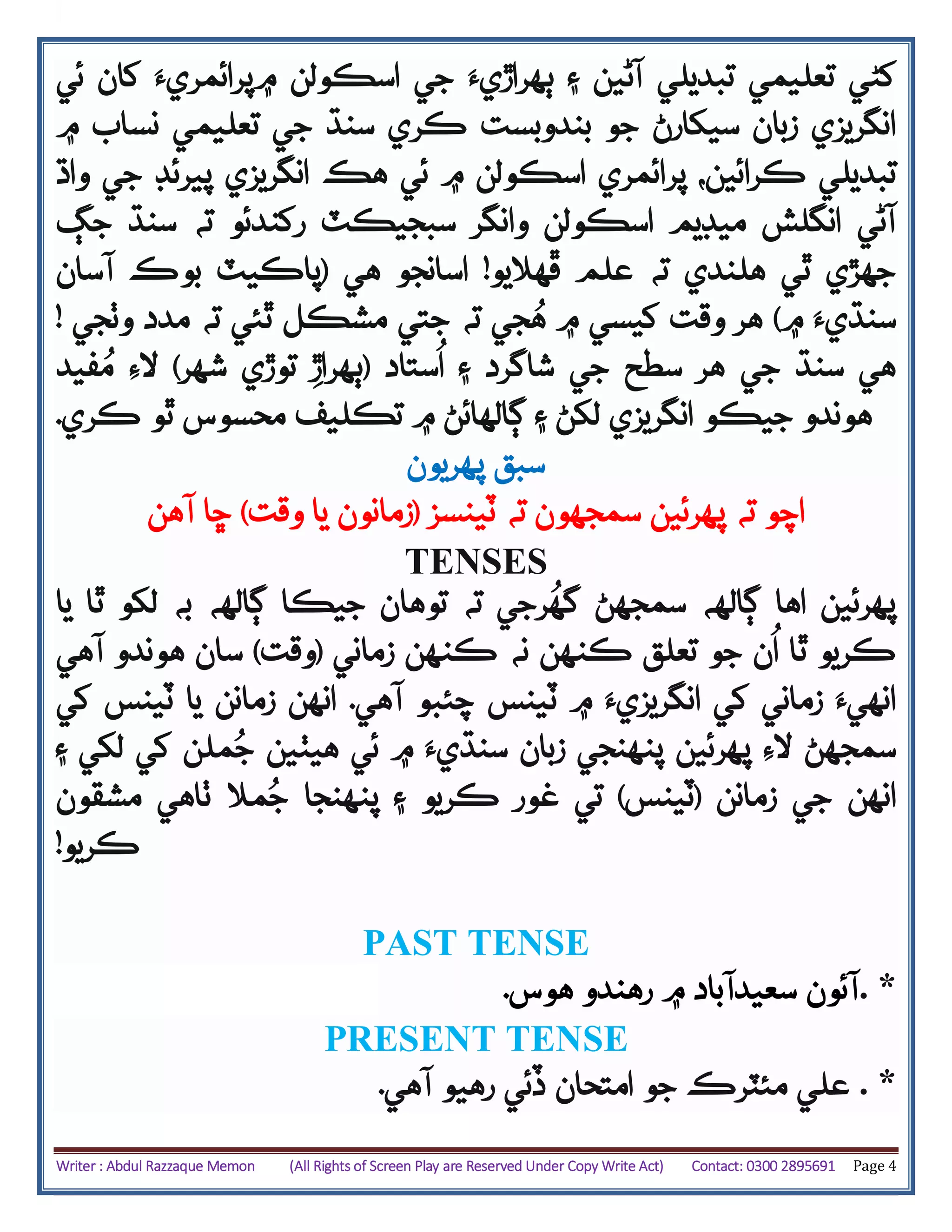 Writer : Abdul Razzaque Memon (All Rights of Screen Play are Reserved Under Copy Write Act) Contact: 0300 2895691 Page 4
‫کڻي‬‫تعليمي‬‫آڻي‬ ‫تبديلي‬‫۽‬ ‫ن‬‫۾‬ ‫اسڪولن‬ ‫جي‬ ‫ٻهراڙيَء‬‫پر‬‫ا‬‫ئمريَء‬‫ئي‬ ‫کان‬
‫سنڌ‬ ‫ڪري‬ ‫بندوبست‬ ‫جو‬ ‫سيکارڻ‬ ‫زبان‬ ‫انگريزي‬‫تعليمي‬ ‫جي‬‫۾‬ ‫نساب‬
‫ڪر‬ ‫تبديلي‬‫ائ‬‫ي‬‫ن‬،‫پر‬‫پيرئ‬ ‫انگريزي‬ ‫هڪ‬ ‫ئي‬ ‫۾‬ ‫اسڪولن‬ ‫ائمري‬‫واڌ‬ ‫جي‬ ‫ڊ‬
‫وانگر‬ ‫اسڪولن‬ ‫ميڊيم‬ ‫انگلش‬ ‫آڻي‬‫رکند‬ ‫سبجيڪٽ‬‫ئ‬‫و‬‫جڳ‬ ‫سنڌ‬ ‫ته‬
‫ته‬ ‫هلندي‬ ‫ٿي‬ ‫جهڙي‬‫ڦهاليو‬ ‫علم‬!‫هي‬ ‫اسانجو‬(‫بوڪ‬ ‫پاڪيٽ‬‫آسان‬
‫۾‬ ‫سنڌيَء‬)‫وٺجي‬ ‫مدد‬ ‫ته‬ ‫ٿئي‬ ‫مشڪل‬ ‫جتي‬ ‫ته‬ ‫جي‬ُ‫ه‬ ‫۾‬ ‫کيسي‬ ‫وقت‬ ‫هر‬!
‫جي‬ ‫سنڌ‬ ‫هي‬‫ستاد‬
ُ
‫ا‬ ‫۽‬ ‫شاگرد‬ ‫جي‬ ‫سطح‬ ‫هر‬(‫توڙي‬ ‫ٻهراڙ‬‫شهر‬)‫فيد‬ُ‫م‬ ‫الِء‬
‫ڪري‬ ‫ٿو‬ ‫محسوس‬ ‫تڪليف‬ ‫۾‬ ‫ڳالهائڻ‬ ‫۽‬ ‫لکڻ‬ ‫انگريزي‬ ‫جيڪو‬ ‫هوندو‬.
‫پهريون‬ ‫سبق‬
‫ته‬ ‫اچو‬‫پهرئين‬‫ٽينسز‬ ‫ته‬ ‫سمجهون‬(‫زمانون‬‫وقت‬ ‫يا‬)‫آهن‬ ‫ڇا‬
TENSES
‫يا‬ ‫ٿا‬ ‫لکو‬ ‫به‬ ‫ڳالهه‬ ‫جيڪا‬ ‫توهان‬ ‫ته‬ ‫رجي‬
ُ
‫گه‬ ‫سمجهڻ‬ ‫ڳالهه‬ ‫اها‬ ‫پهرئين‬
‫زماني‬ ‫ڪنهن‬ ‫نه‬ ‫ڪنهن‬ ‫تعلق‬ ‫جو‬ ‫ن‬
ُ
‫ا‬ ‫ٿا‬ ‫ڪريو‬(‫وقت‬)‫ه‬ ‫سان‬‫آهي‬ ‫وندو‬
‫ٽينس‬ ‫۾‬ ‫انگريزيَء‬ ‫کي‬ ‫زماني‬ ‫انهيَء‬‫آهي‬ ‫چئبو‬.‫کي‬ ‫ٽينس‬ ‫يا‬ ‫زمانن‬ ‫انهن‬
‫پهرئين‬ ‫الِء‬ ‫سمجهڻ‬‫ئي‬ ‫۾‬ ‫سنڌيَء‬ ‫زبان‬ ‫پنهنجي‬‫ه‬‫يٺين‬‫ملن‬ُ‫ج‬‫لکي‬ ‫کي‬‫۽‬
‫زمانن‬ ‫جي‬ ‫انهن‬(‫ٽينس‬)‫ڪريو‬ ‫غور‬ ‫تي‬‫مال‬ُ‫ج‬ ‫پنهنجا‬ ‫۽‬‫ٺاهي‬‫مشقون‬
‫ڪريو‬!
PAST TENSE
‫رهن‬ ‫۾‬ ‫سعيدآباد‬ ‫آئون‬‫هوس‬ ‫دو‬. . *
PRESENT TENSE
‫آهي‬ ‫رهيو‬ ‫ڏئي‬ ‫امتحان‬ ‫جو‬ ‫مئٽرڪ‬ ‫علي‬. . *
 