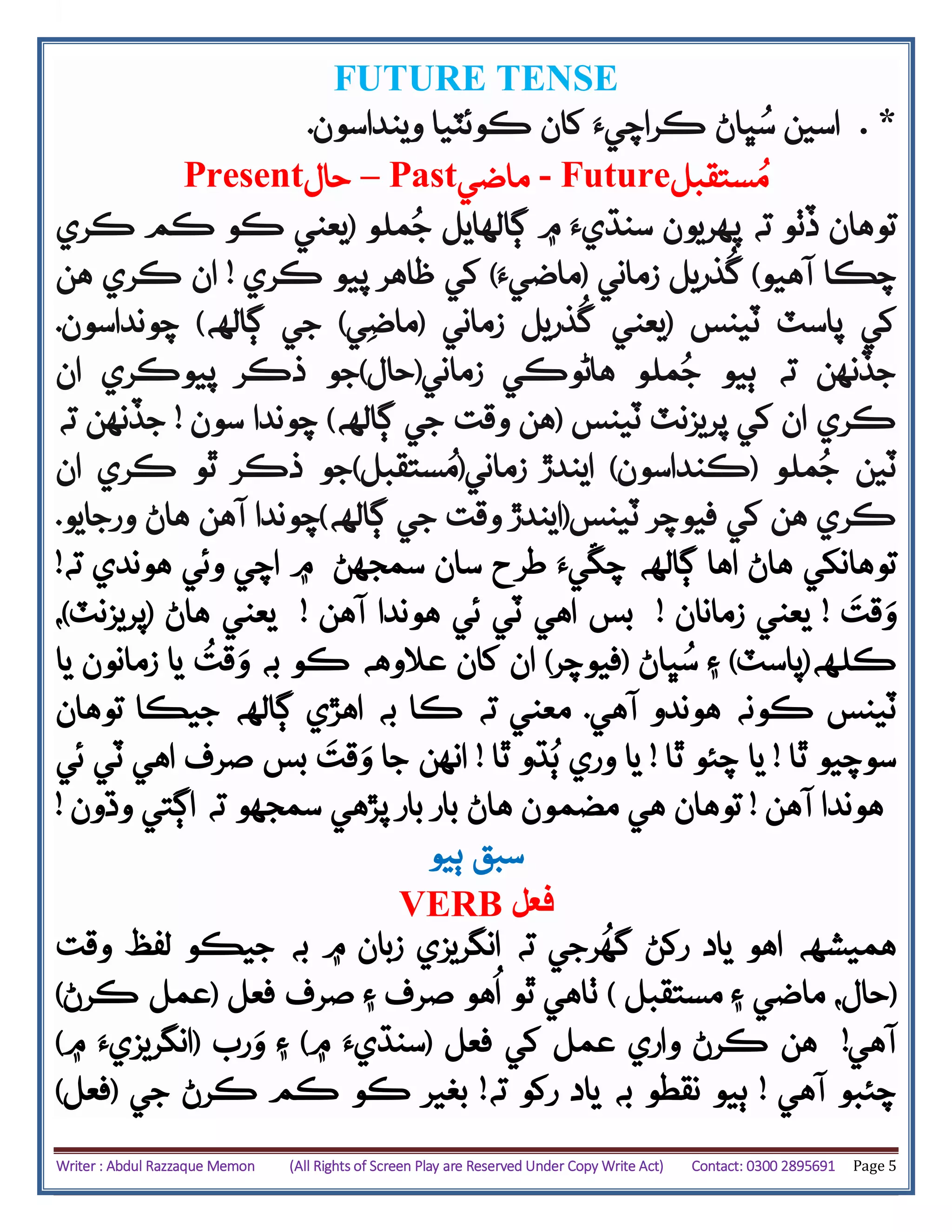 Writer : Abdul Razzaque Memon (All Rights of Screen Play are Reserved Under Copy Write Act) Contact: 0300 2895691 Page 5
FUTURE TENSE
*.‫وينداسون‬ ‫ڪوئٽيا‬ ‫کان‬ ‫ڪراچيَء‬ ‫ڀاڻ‬ُ‫س‬ ‫اسين‬.
Present‫حال‬ – Past‫ماضي‬ - Future‫ستقبل‬ُ‫م‬
‫ته‬ ‫ڏٺو‬ ‫توهان‬‫پهريون‬‫ڳالهايل‬ ‫۾‬ ‫سنڌيَء‬‫ملو‬ُ‫ج‬(‫ڪري‬ ‫ڪم‬ ‫ڪو‬ ‫يعني‬
‫آ‬ ‫چڪا‬‫ه‬‫يو‬)‫ذريل‬
ُ
‫گ‬‫زماني‬(‫ماضيَء‬)‫ڪري‬ ‫پيو‬ ‫ظاهر‬ ‫کي‬!‫هن‬ ‫ڪري‬ ‫ان‬
‫ٽينس‬ ‫پاسٽ‬ ‫کي‬(‫يعني‬‫زماني‬ ‫ذريل‬
ُ
‫گ‬(‫ي‬‫ماض‬)‫ج‬‫ڳالهه‬ ‫ي‬)‫چونداسون‬.
‫زماني‬ ‫هاڻوڪي‬ ‫ملو‬ُ‫ج‬ ‫ٻيو‬ ‫ته‬ ‫جڏنهن‬(‫حال‬)‫ان‬ ‫پيوڪري‬ ‫ذڪر‬ ‫جو‬
‫ٽينس‬ ‫پريزنٽ‬ ‫کي‬ ‫ان‬ ‫ڪري‬(‫ڳالهه‬ ‫جي‬ ‫وقت‬ ‫هن‬)‫سون‬ ‫چوندا‬!‫ته‬ ‫جڏنهن‬
‫ملو‬ُ‫ج‬ ‫ٽين‬(‫ڪنداسون‬)‫زماني‬ ‫ايندڙ‬(‫ستقبل‬ُ‫م‬)‫ان‬ ‫ڪري‬ ‫ٿو‬ ‫ذڪر‬ ‫جو‬
‫ٽينس‬ ‫فيوچر‬ ‫کي‬ ‫هن‬ ‫ڪري‬(‫اين‬‫ڳالهه‬ ‫جي‬ ‫وقت‬ ‫دڙ‬)‫آهن‬ ‫چوندا‬‫ورجايو‬ ‫هاڻ‬.
‫توهانکي‬‫اها‬ ‫هاڻ‬‫ڳالهه‬‫سان‬ ‫طرح‬ ‫چڱيَء‬‫سمجهڻ‬‫هوندي‬ ‫وئي‬ ‫اچي‬ ‫۾‬‫ته‬!
‫قت‬‫و‬!‫زمانان‬ ‫يعني‬!‫بس‬‫آهن‬ ‫هوندا‬ ‫ئي‬ ‫ٽي‬ ‫اهي‬!‫هاڻ‬ ‫يعني‬(‫پريزنٽ‬)،
‫ڪلهه‬(‫پاسٽ‬)‫ڀاڻ‬ُ‫س‬ ‫۽‬(‫فيوچر‬)‫و‬ ‫به‬ ‫ڪو‬ ‫عالوهه‬ ‫کان‬ ‫ان‬
ُ
‫قت‬‫يا‬ ‫زمانون‬ ‫يا‬
‫ٽينس‬‫آهي‬ ‫هوندو‬ ‫ڪونه‬.‫ته‬ ‫معني‬‫توهان‬ ‫جيڪا‬ ‫ڳالهه‬ ‫اهڙي‬ ‫به‬ ‫ڪا‬
‫ٿا‬ ‫سوچيو‬!‫ٿا‬ ‫چئو‬ ‫يا‬!‫ٿا‬ ‫ڌو‬ُ‫ٻ‬ ‫وري‬ ‫يا‬!‫ج‬ ‫انهن‬‫ا‬‫و‬‫قت‬‫ئي‬ ‫ٽي‬ ‫اهي‬ ‫صرف‬ ‫بس‬
‫آهن‬ ‫هوندا‬!‫مضمون‬ ‫هي‬ ‫توهان‬‫هاڻ‬‫سمجه‬ ‫پڙهي‬ ‫بار‬ ‫بار‬‫وڌون‬ ‫اڳتي‬ ‫ته‬ ‫و‬!
‫سبق‬‫ٻ‬‫يو‬
VERB ‫فعل‬
‫هميشهه‬‫اهو‬‫ته‬ ‫رجي‬
ُ
‫گه‬ ‫رکڻ‬ ‫ياد‬‫۾‬ ‫زبان‬ ‫انگريزي‬‫به‬‫وقت‬ ‫لفظ‬ ‫جيڪو‬
(،‫حال‬‫مستقبل‬ ‫۽‬ ‫ماضي‬)‫صرف‬ ‫۽‬ ‫صرف‬ ‫هو‬
ُ
‫ا‬ ‫ٿو‬ ‫ٺاهي‬‫فعل‬(‫عمل‬‫ڪرڻ‬)
‫آهي‬!‫کي‬ ‫عمل‬ ‫واري‬ ‫ڪرڻ‬ ‫هن‬‫فعل‬(‫۾‬ ‫سنڌيَء‬)‫۽‬‫و‬‫رب‬(‫۾‬ ‫انگريزيَء‬)
‫چئبو‬‫آهي‬!‫نقطو‬ ‫ٻيو‬‫به‬‫رکو‬ ‫ياد‬‫ته‬!‫جي‬ ‫ڪرڻ‬ ‫ڪم‬ ‫ڪو‬ ‫بغير‬(‫فعل‬)
 