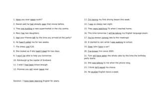 1. Have you ever eaten sushi?
2. Daniel said he had already seen that movie before.
3. They are building a new supermarket in the city centre.
4. Mary has two daughters.
5. Had your friends left by the time you arrived at the party?
6. He hasn’t called me for two weeks.
7. The dress cost €20.
8. She looked as if she hadn’t slept for two days.
9. I won’t be able to help you tomorrow.
10. Edinburgh is the capital of Scotland.
11. I wish I had been brave enough.
12. Promise you will never leave me!
13. I’m having my first driving lesson this week.
14. I was so sleepy last night.
15. They were watching TV when I reached home.
16. This time tomorrow I will be taking my English language exam.
17. You’re always coming late to the meetings!
18. It started to rain while I was walking to school.
19. Does John have a car?
20. I’ve known him since 2005.
21. Tom will have eaten the whole cake by the time the birthday
party starts.
22. She was talking to me when the phone rang.
23. I think he’ll regret his choice.
24. He studies English twice a week.
Solution: I have been learning English for years.
 