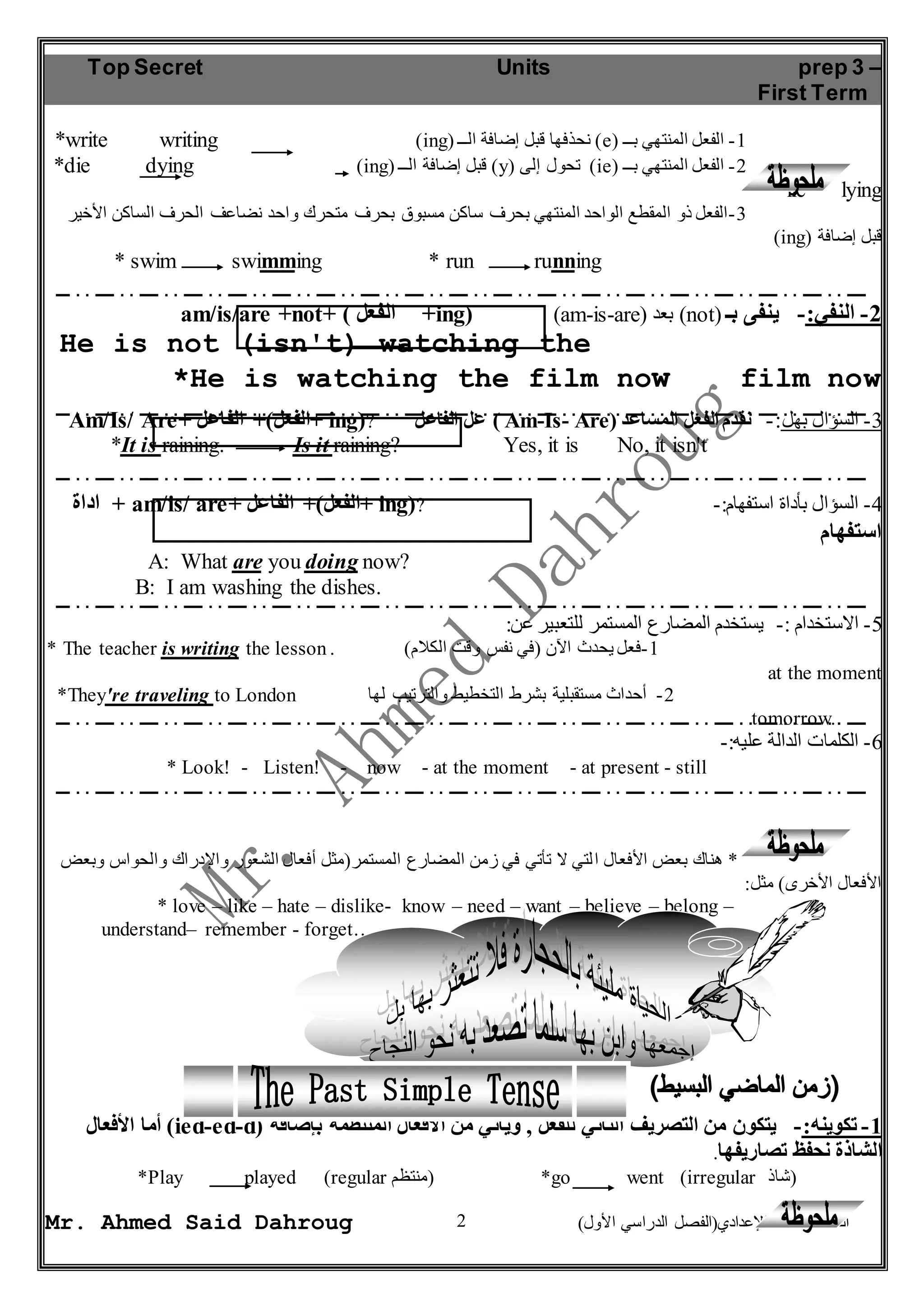Top Secret Units prep 3 – 
First Term 
*write writing )ing( نحذفها قبل إضافة الــ )e( -1 الفعل المنتهي بــ 
*die dying )ing( قبل إضافة الــ )y( تحول إلى )ie( -2 الفعل المنتهي بــ 
-3 الفعل ذو المقطع الواحد المنتهي بحرف ساكن مسبوق بحرف متحرك واحد نضاعف الحرف الساكن الأخير 
* swim swimming * run running 
am/is/are +not+ ( الفعل +ing) )am-is-are( بعد )not( -2 النفي:- ينفى بـ 
He is not (isn't) watching the 
*He is watching the film now film now 
Am/Is/ Are+ الفعل(+ الفاعل + ing(? عل الفاعل ) Am-Is- Are( -3 السؤال بهل:- نقدم الفعل المساعد 
*It is raining. Is it raining? Yes, it is No, it isn't 
اداة + am/is/ are+ الفعل(+ الفاعل + ing(? -: -4 السؤال بأداة استفهام 
استفهام 
* The teacher is writing the lesson . ) -1 فعل يحدث الآن )في نفس وقت الكلام 
*They're traveling to London -2 أحداث مستقبلية بشرط التخطيط والترتيب لها 
* Look! - Listen! - now - at the moment - at present - still 
* هناك بعض الأفعال ا لتي لا تأتي في زمن المضارع المستمر)مثل أفعال الشعور والإدراك والحواس وبعض 
* love – like – hate – dislike- know – need – want – believe – belong – 
أما الأفعال )ied-ed-d( -1 تكوينه:- يتكون من التصريف الثاني للفعل , ويأتي من الأفعال المنتظمة بإضافة 
الشاذة نحفظ تصاريفها. 
*Play played )regular منتظم ( *go went (irregular (شاذ 
2 
*lie lying 
(ing) قبل إضافة 
A: What are you doing now? 
B: I am washing the dishes. 
-5 الاستخدام :- يستخدم المضارع المستمر للتعبير عن: 
at the moment 
tomorrow. 
-6 الكلمات الدالة عليه:- 
الأفعال الأخرى( مثل: 
understand– remember - forget….. 
Mr. Ahmed Said Dahroug ) الصف الثالث الإعدادي)الفصل الدراسي الأول 
 