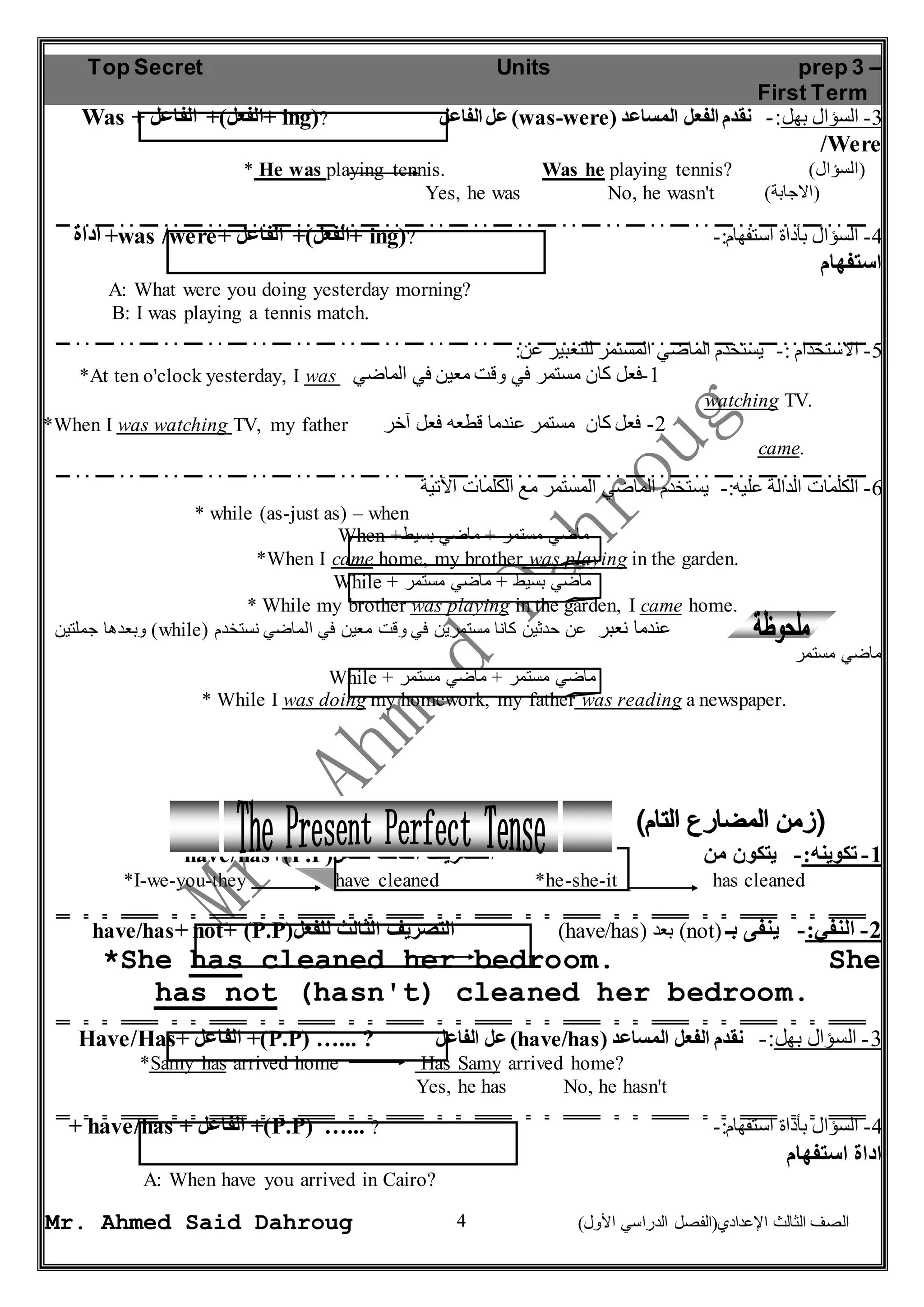 Top Secret Units prep 3 – 
First Term 
Was + الفعل(+ الفاعل + ing(? عل الفاعل )was-were( -3 السؤال بهل:- نقدم الفعل المساعد 
* He was playing tennis. Was he playing tennis? ) (السؤال 
Yes, he was No, he wasn't ) (الاجابة 
اداة +was /were+ الفعل(+ الفاعل + ing(? -: -4 السؤال بأداة استفهام 
استفهام 
A: What were you doing yesterday morning? 
B: I was playing a tennis match. 
*At ten o'clock yesterday, I was -1 فعل كان مستمر في وقت معين في الماضي 
*When I was watching TV, my father -2 فعل كان مستمر عندما قطعه فعل آخر 
-6 الكلمات الدالة عليه:- يستخدم الماضي المستمر مع الكلمات الآتية 
When + ماضي مستمر + ماضي بسيط 
*When I came home, my brother was playing in the garden. 
While + ماضي بسيط + ماضي مستمر 
* While my brother was playing in the garden, I came home. 
وبعدها جملتين )while( عندما نعبر عن حدثين كانا مستمرين في وقت معين في الماضي نستخدم 
While + ماضي مستمر + ماضي مستمر 
* While I was doing my homework, my father was reading a newspaper. 
have/has+)P.P( -1 تكوينه:- يتكون من التصريف الثالث للفعل 
*I-we-you-they have cleaned *he-she-it has cleaned 
have/has+ not+ )P.P( التصريف الثالث للفعل )have/has( بعد )not( -2 النفي:- ينفى بـ 
*She has cleaned her bedroom. She 
has not (hasn't) cleaned her bedroom. 
Have/Has+ الفاعل +)P.P( …... ? عل الفاعل )have/has( -3 السؤال بهل:- نقدم الفعل المساعد 
*Samy has arrived home Has Samy arrived home? 
Yes, he has No, he hasn't 
+ have/has + الفاعل +)P.P( …... ? -: -4 السؤال بأداة استفهام 
اداة استفهام 
4 
/Were 
-5 الاستخدام :- يستخدم الماضي المستمر للتعبير عن: 
watching TV. 
came. 
* while (as-just as) – when 
ماضي مستمر 
A: When have you arrived in Cairo? 
Mr. Ahmed Said Dahroug ) الصف الثالث الإعدادي)الفصل الدراسي الأول 
 