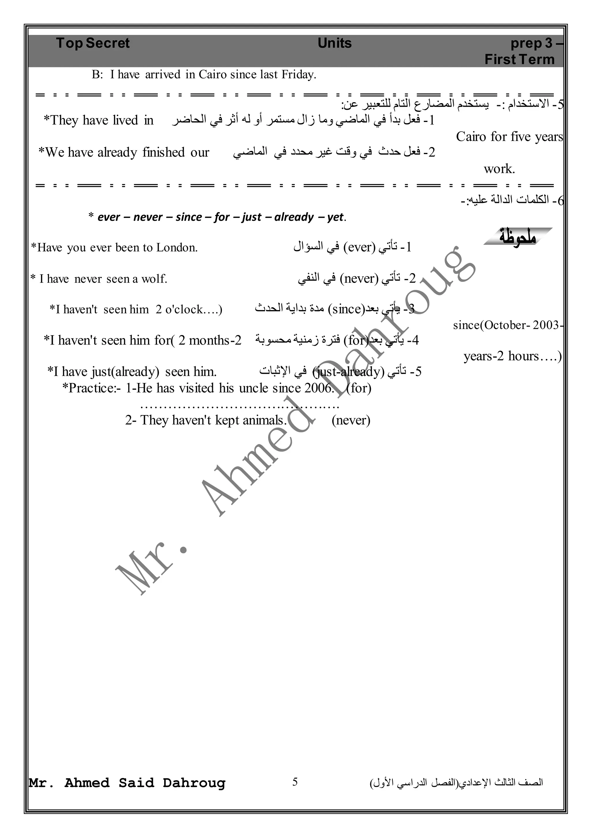 Top Secret Units prep 3 – 
First Term 
B: I have arrived in Cairo since last Friday. 
*They have lived in -1 فعل بدأ في الماضي وما زال مستمر أو له أثر في الحاضر 
*We have already finished our -2 فعل حدث في وقت غير محدد في الماضي 
* ever – never – since – for – just – already – yet. 
*Have you ever been to London. في السؤال )ever( -1 تأتي 
* I have never seen a wolf. في النفي )never( -2 تأتي 
*I haven't seen him 2 o'clock….) مدة بداية الحدث )since( -3 يأتي بعد 
*I haven't seen him for( 2 months- فترة زمنية محسوبة 2 )for( -4 يأتي بعد 
*I have just(already) seen him. في الإثبات )just-already( -5 تأتي 
*Practice:- 1-He has visited his uncle since 2006. (for) 
……………………………………. 
2- They haven't kept animals. (never) 
5 
-5 الاستخدام :- يستخدم المضارع التام للتعبير عن: 
Cairo for five years 
work. 
-6 الكلمات الدالة عليه:- 
since(October- 2003- 
years-2 hours….) 
Mr. Ahmed Said Dahroug ) الصف الثالث الإعدادي)الفصل الدراسي الأول 
