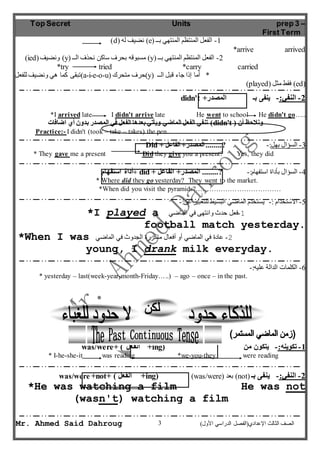 Top Secret Units prep 3 – 
First Term 
)d( نضيف له )e( -1 الفعل المنتظم المنتهي بــ 
)ied( ونضيف )y( مسبوقه بحرف ساكن نحذف الــ )y( -2 الفعل المنتظم المنتهي بــ 
*try tried *carry carried 
تبقى كما هي ونضيف للفعل )a-i-e-o-u( حرف متحرك )y( * أما إذا جاء قبل الــ 
*I arrived late I didn't arrive late He went to school He didn't go….. 
تنفي الفعل الماضي ويأتي بعدها الفعل في المصدر بدون أي اضافات )didn't ( ونلاحظ أن 
Practice:- I didn't (took – take – takes) the pen. 
Did + -3 السؤال بهل:- ?........ المصدر+ الفاعل 
* They gave me a present Did they give you a present? Yes, they did 
أداة استفهام + did + -4 السؤال بأداة استفهام:- ?........ المصدر+ الفاعل 
* Where did they go yesterday? They went to the market. 
*When did you visit the pyramids?………………………………. 
*I played a -1 فعل حدث وانتهى في الماضي 
football match yesterday. 
*When I was -2 عادة في الماضي أو أفعال متكررة الجدوث في الماضي 
young, I drank milk everyday. 
* yesterday – last(week-year-month-Friday…..) – ago – once – in the past. 
was/were+ ( الفعل +ing) -1 تكوينه:- يتكون من 
* I-he-she-it was reading *we-you-they were reading 
was/were +not+ ( الفعل +ing) )was/were( بعد )not( -2 النفي:- ينفى بـ 
*He was watching a film He was not 
(wasn't) watching a film 
3 
*arrive arrived 
)played( فقط مثل )ed( 
didn't + -2 النفي:- ينفى بـ المصدر 
-5 الاستخدام :- يستخدم الماضي البسيط للتعبير عن:- 
-6 الكلمات الدالة عليه:- 
Mr. Ahmed Said Dahroug ) الصف الثالث الإعدادي)الفصل الدراسي الأول 
 
