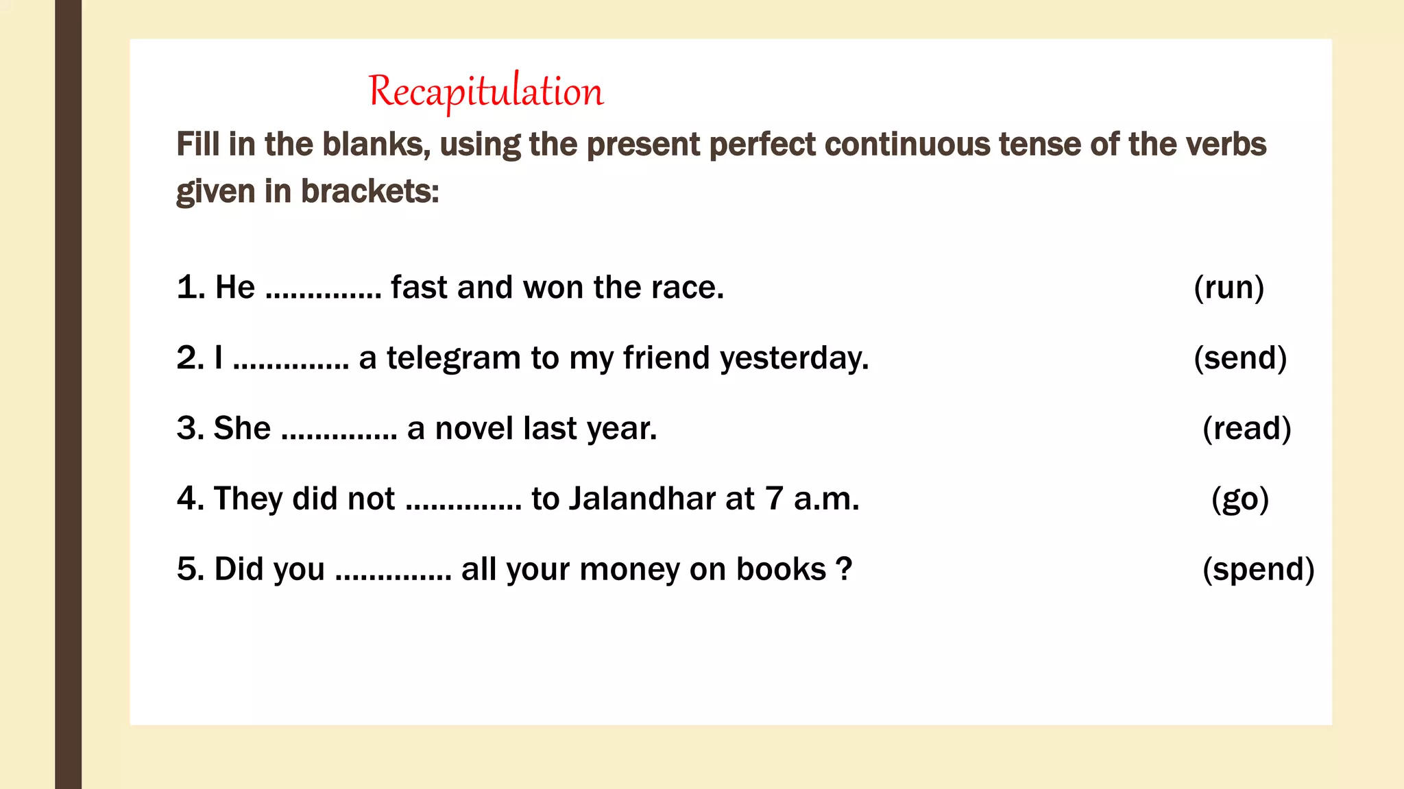 Recapitulation
Fill in the blanks, using the present perfect continuous tense of the verbs
given in brackets:
1. He .............. fast and won the race. (run)
2. I .............. a telegram to my friend yesterday. (send)
3. She .............. a novel last year. (read)
4. They did not .............. to Jalandhar at 7 a.m. (go)
5. Did you .............. all your money on books ? (spend)
 